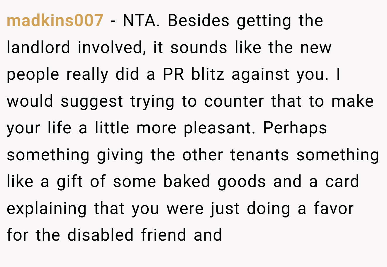 madkins007 − NTA. Besides getting the landlord involved, it sounds like the new people really did a PR blitz against you. I would suggest trying to counter that to make your life a little more pleasant. Perhaps something giving the other tenants something like a gift of some baked goods and a card explaining that you were just doing a favor for the disabled friend and