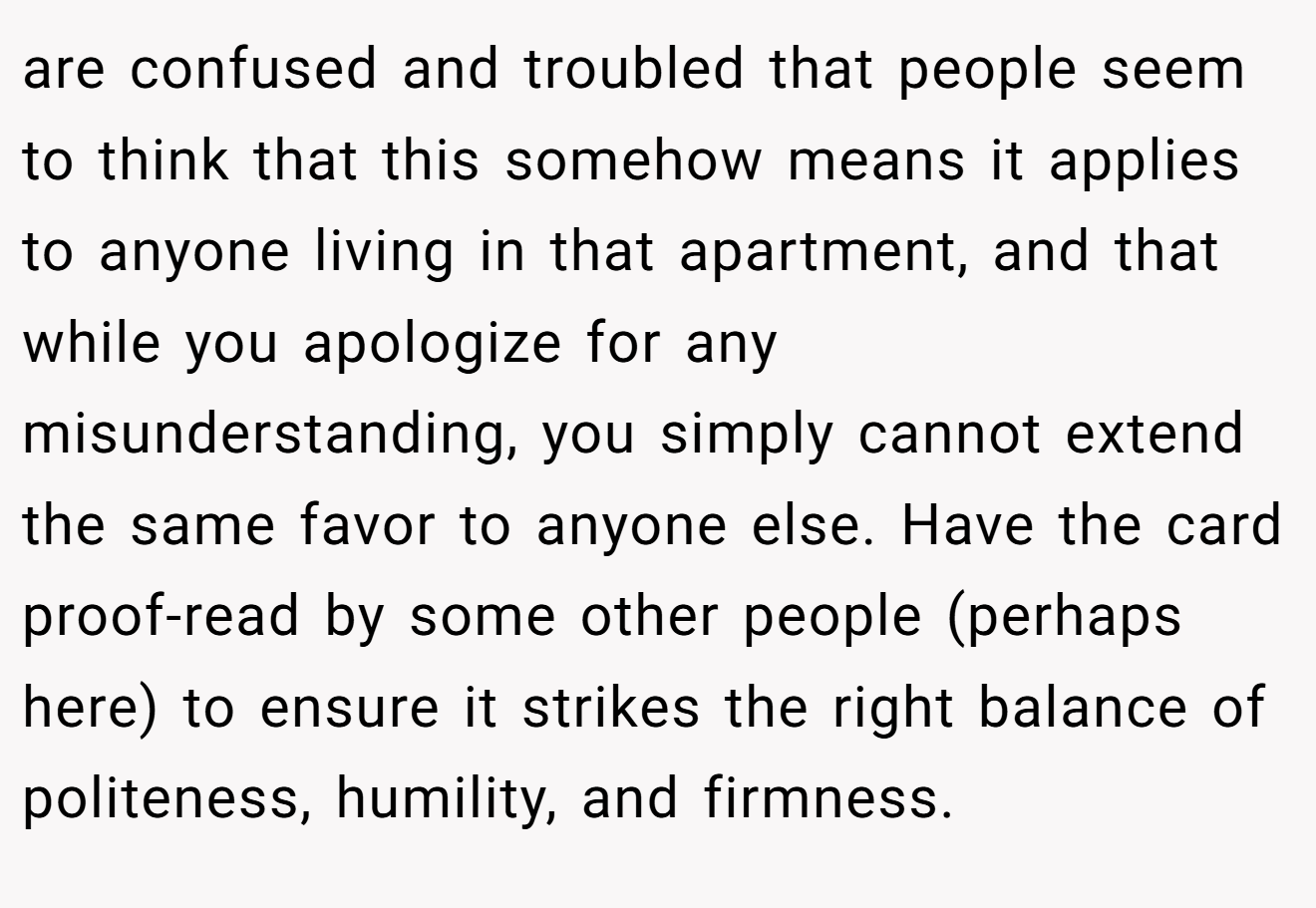 are confused and troubled that people seem to think that this somehow means it applies to anyone living in that apartment, and that while you apologize for any misunderstanding, you simply cannot extend the same favor to anyone else. Have the card proof-read by some other people (perhaps here) to ensure it strikes the right balance of politeness, humility, and firmness.
