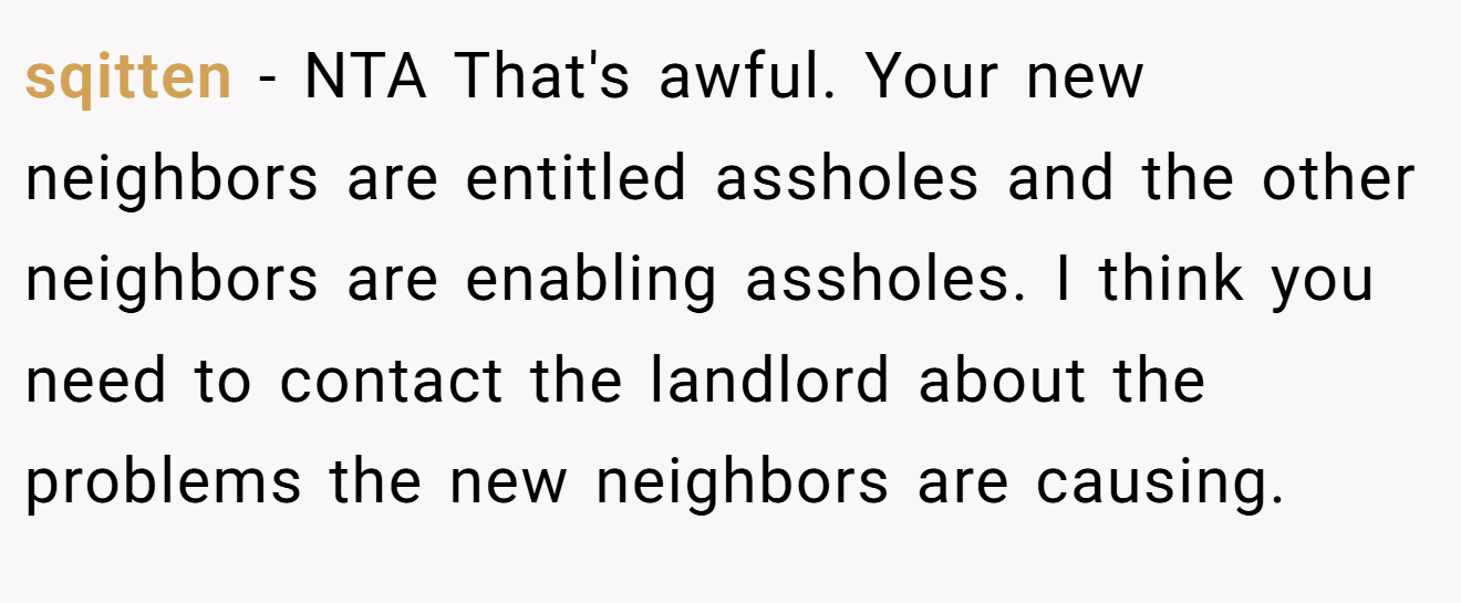 sqitten − NTA That's awful. Your new neighbors are entitled assholes and the other neighbors are enabling assholes. I think you need to contact the landlord about the problems the new neighbors are causing.