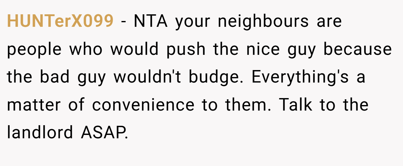 HUNTerX099 − NTA your neighbours are people who would push the nice guy because the bad guy wouldn't budge. Everything's a matter of convenience to them. Talk to the landlord ASAP.