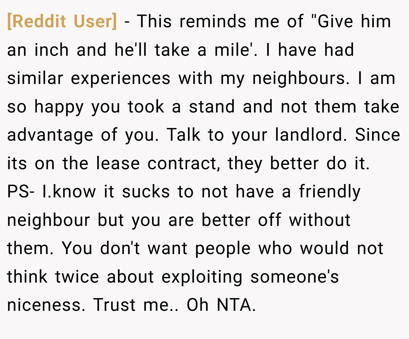 [Reddit User] − This reminds me of ''Give him an inch and he'll take a mile'. I have had similar experiences with my neighbours. I am so happy you took a stand and not them take advantage of you. Talk to your landlord. Since its on the lease contract, they better do it. PS- I.know it sucks to not have a friendly neighbour but you are better off without them. You don't want people who would not think twice about exploiting someone's niceness. Trust me.. Oh NTA.