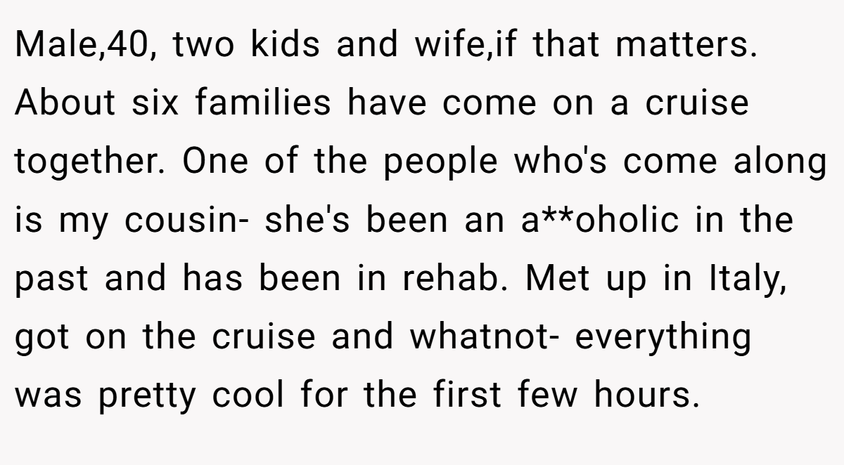 Male,40, two kids and wife,if that matters. About six families have come on a cruise together. One of the people who's come along is my cousin- she's been an a**oholic in the past and has been in rehab. Met up in Italy, got on the cruise and whatnot- everything was pretty cool for the first few hours.