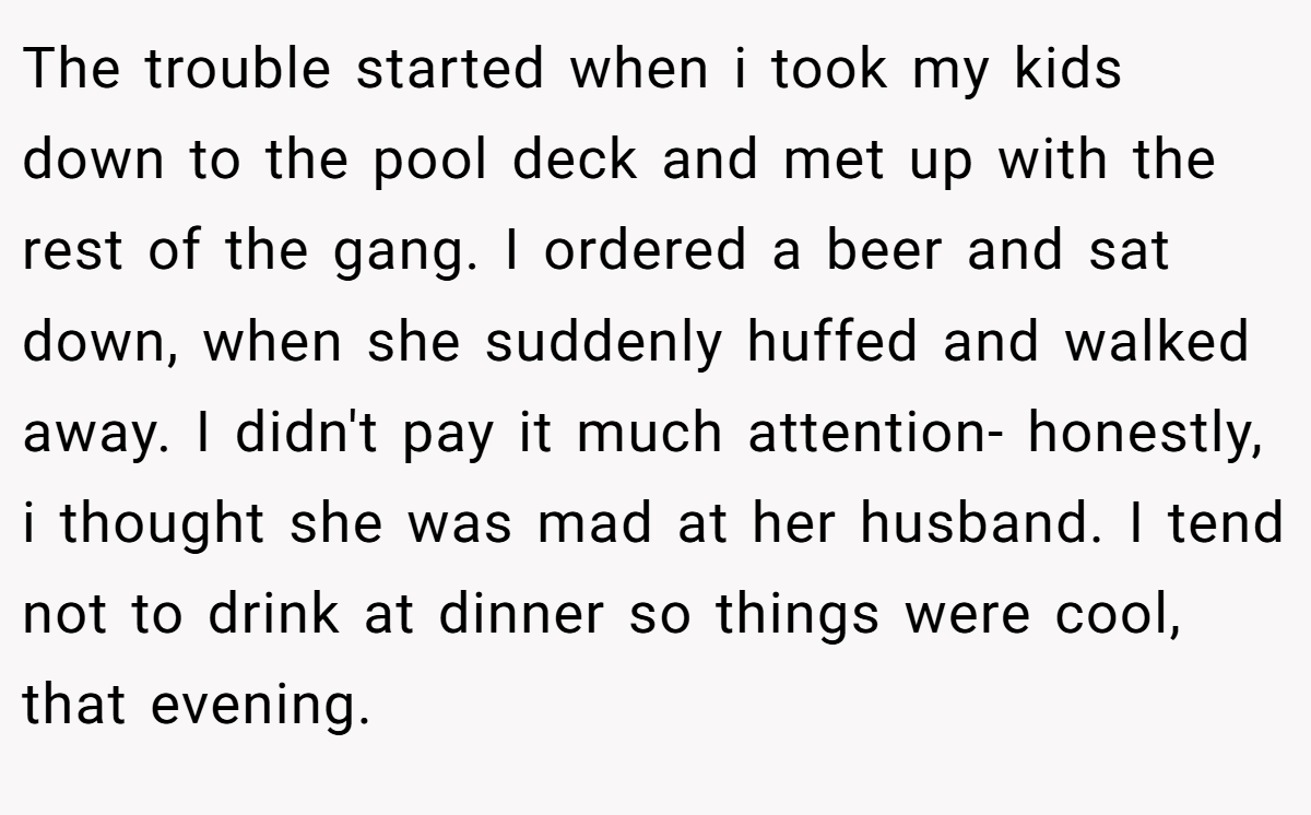 The trouble started when i took my kids down to the pool deck and met up with the rest of the gang. I ordered a beer and sat down, when she suddenly huffed and walked away. I didn't pay it much attention- honestly, i thought she was mad at her husband. I tend not to drink at dinner so things were cool, that evening.