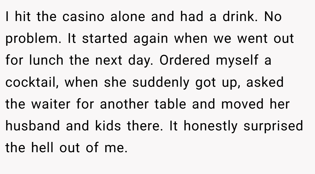 I hit the casino alone and had a drink. No problem. It started again when we went out for lunch the next day. Ordered myself a cocktail, when she suddenly got up, asked the waiter for another table and moved her husband and kids there. It honestly surprised the hell out of me.