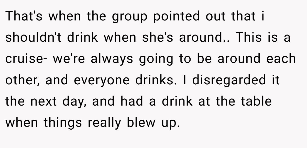 That's when the group pointed out that i shouldn't drink when she's around.. This is a cruise- we're always going to be around each other, and everyone drinks. I disregarded it the next day, and had a drink at the table when things really blew up.