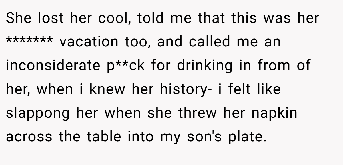 She lost her cool, told me that this was her ******* vacation too, and called me an inconsiderate p**ck for drinking in from of her, when i knew her history- i felt like slappong her when she threw her napkin across the table into my son's plate.