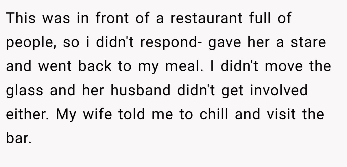 This was in front of a restaurant full of people, so i didn't respond- gave her a stare and went back to my meal. I didn't move the glass and her husband didn't get involved either. My wife told me to chill and visit the bar.