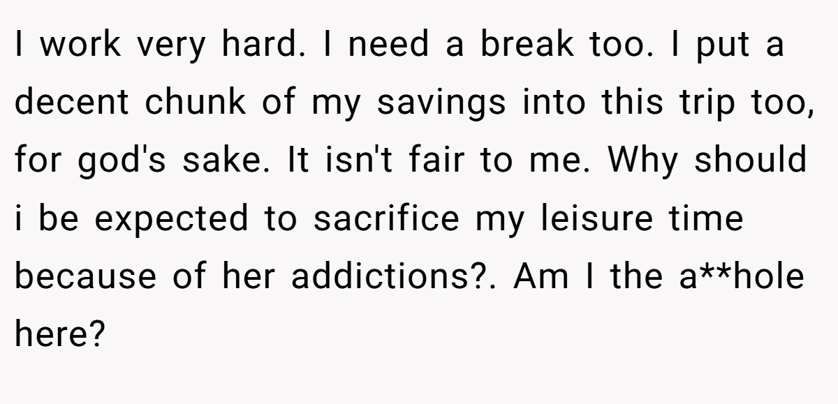 I work very hard. I need a break too. I put a decent chunk of my savings into this trip too, for god's sake. It isn't fair to me. Why should i be expected to sacrifice my leisure time because of her addictions?. Am I the a**hole here?