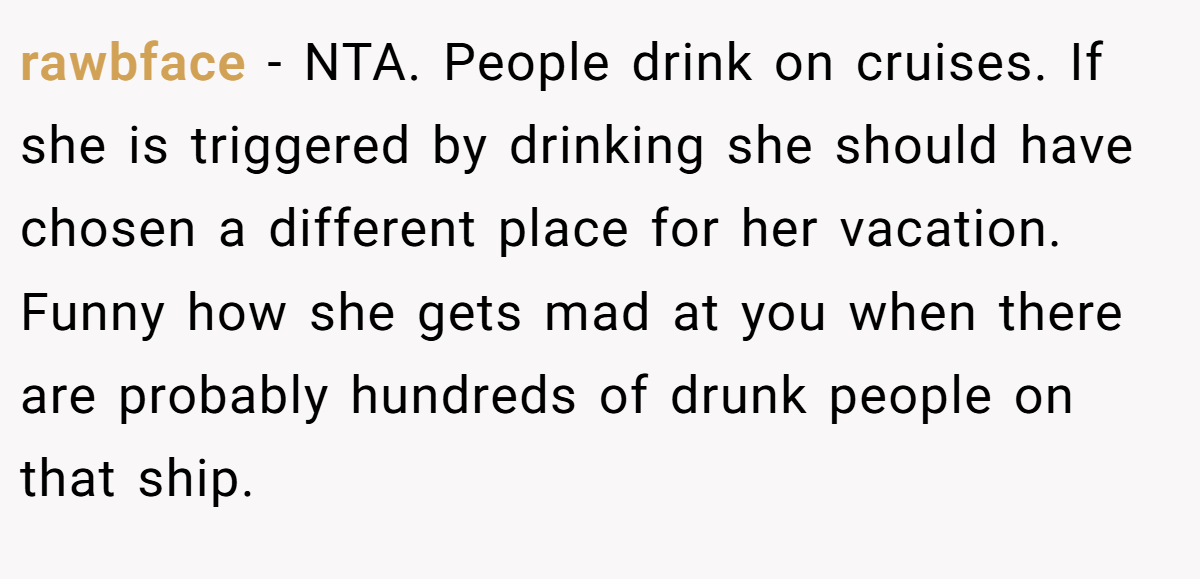 rawbface − NTA. People drink on cruises. If she is triggered by drinking she should have chosen a different place for her vacation. Funny how she gets mad at you when there are probably hundreds of drunk people on that ship.