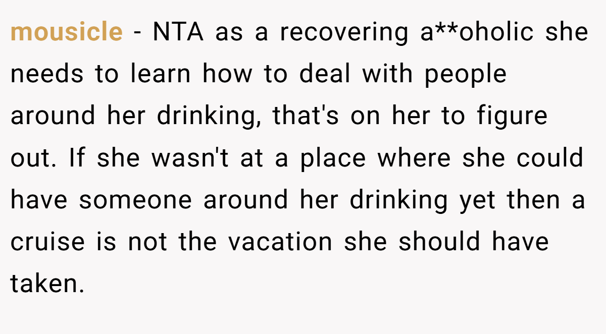 mousicle − NTA as a recovering a**oholic she needs to learn how to deal with people around her drinking, that's on her to figure out. If she wasn't at a place where she could have someone around her drinking yet then a cruise is not the vacation she should have taken. 