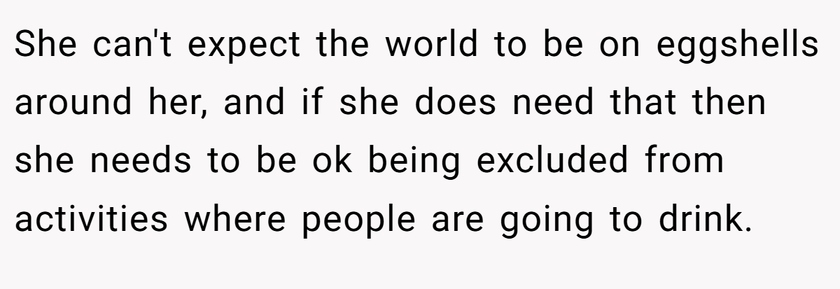 She can't expect the world to be on eggshells around her, and if she does need that then she needs to be ok being excluded from activities where people are going to drink.