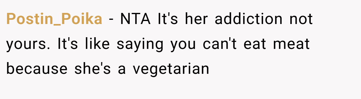 Postin_Poika − NTA It's her addiction not yours. It's like saying you can't eat meat because she's a vegetarian