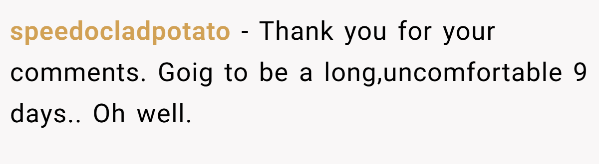 speedocladpotato − Thank you for your comments. Goig to be a long,uncomfortable 9 days.. Oh well.