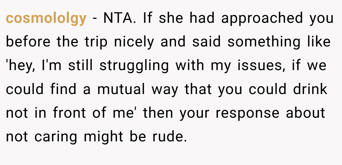 cosmololgy − NTA. If she had approached you before the trip nicely and said something like 'hey, I'm still struggling with my issues, if we could find a mutual way that you could drink not in front of me' then your response about not caring might be rude.