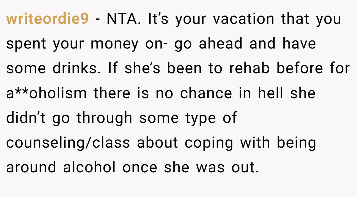 writeordie9 − NTA. It’s your vacation that you spent your money on- go ahead and have some drinks. If she’s been to rehab before for a**oholism there is no chance in hell she didn’t go through some type of counseling/class about coping with being around alcohol once she was out.