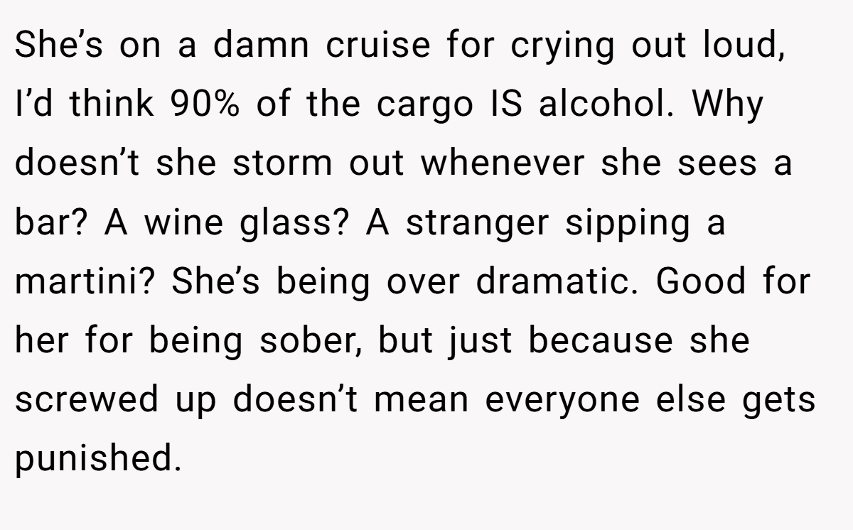 She’s on a damn cruise for crying out loud, I’d think 90% of the cargo IS alcohol. Why doesn’t she storm out whenever she sees a bar? A wine glass? A stranger sipping a martini? She’s being over dramatic. Good for her for being sober, but just because she screwed up doesn’t mean everyone else gets punished.