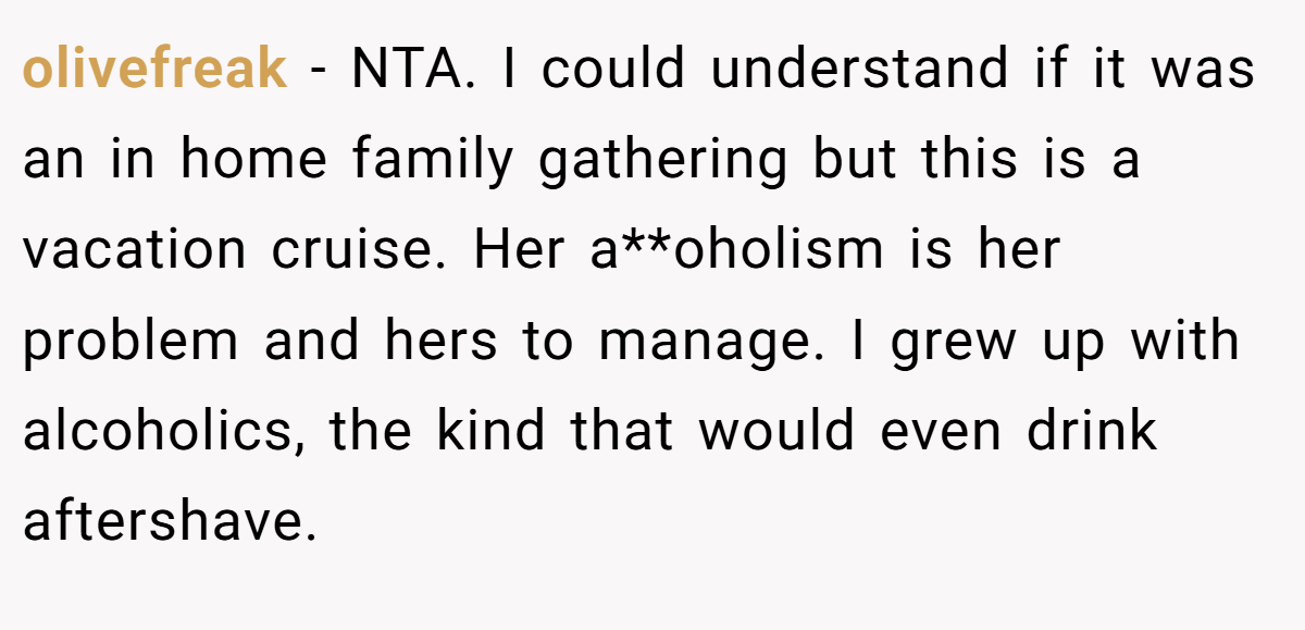 olivefreak − NTA. I could understand if it was an in home family gathering but this is a vacation cruise. Her a**oholism is her problem and hers to manage. I grew up with alcoholics, the kind that would even drink aftershave.