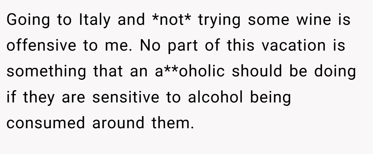 Going to Italy and *not* trying some wine is offensive to me. No part of this vacation is something that an a**oholic should be doing if they are sensitive to alcohol being consumed around them.