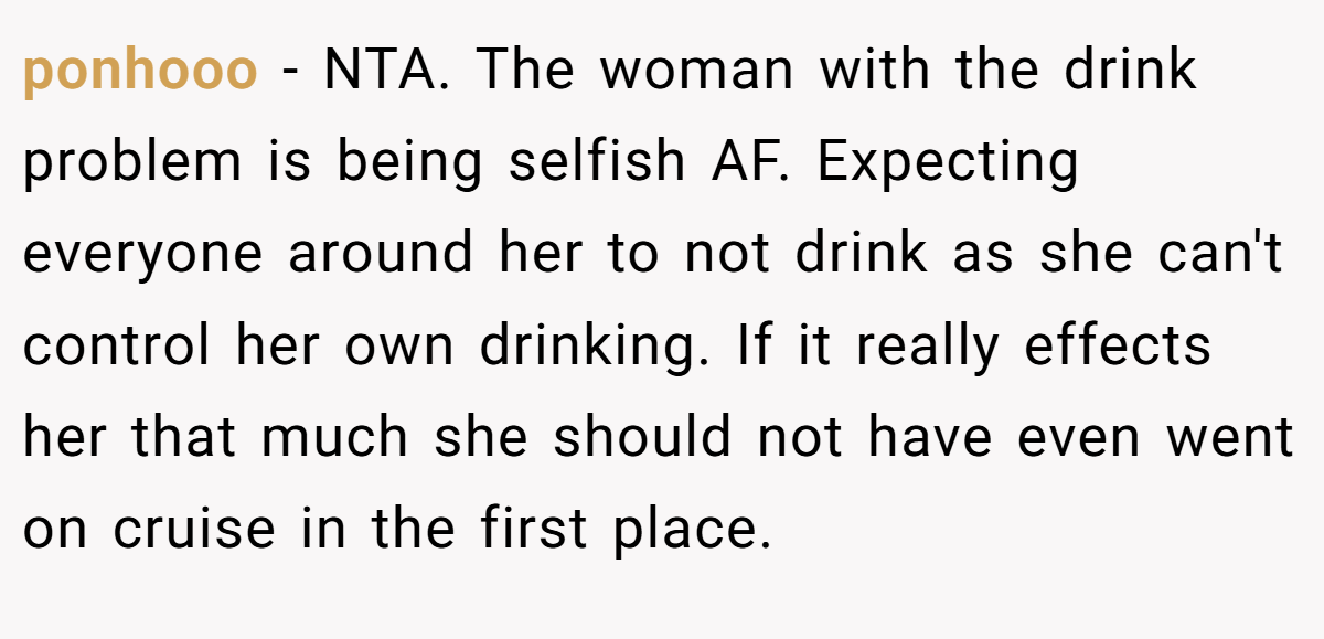 ponhooo − NTA. The woman with the drink problem is being selfish AF. Expecting everyone around her to not drink as she can't control her own drinking. If it really effects her that much she should not have even went on cruise in the first place.