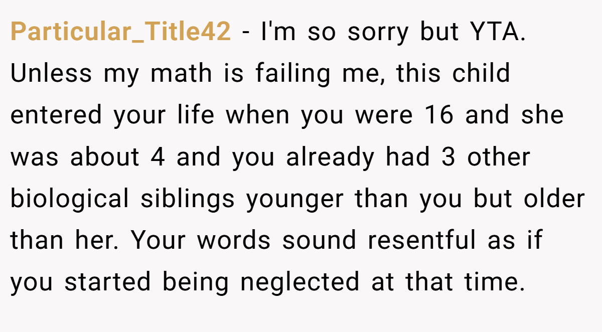 Particular_Title42 − I'm so sorry but YTA. Unless my math is failing me, this child entered your life when you were 16 and she was about 4 and you already had 3 other biological siblings younger than you but older than her. Your words sound resentful as if you started being neglected at that time.