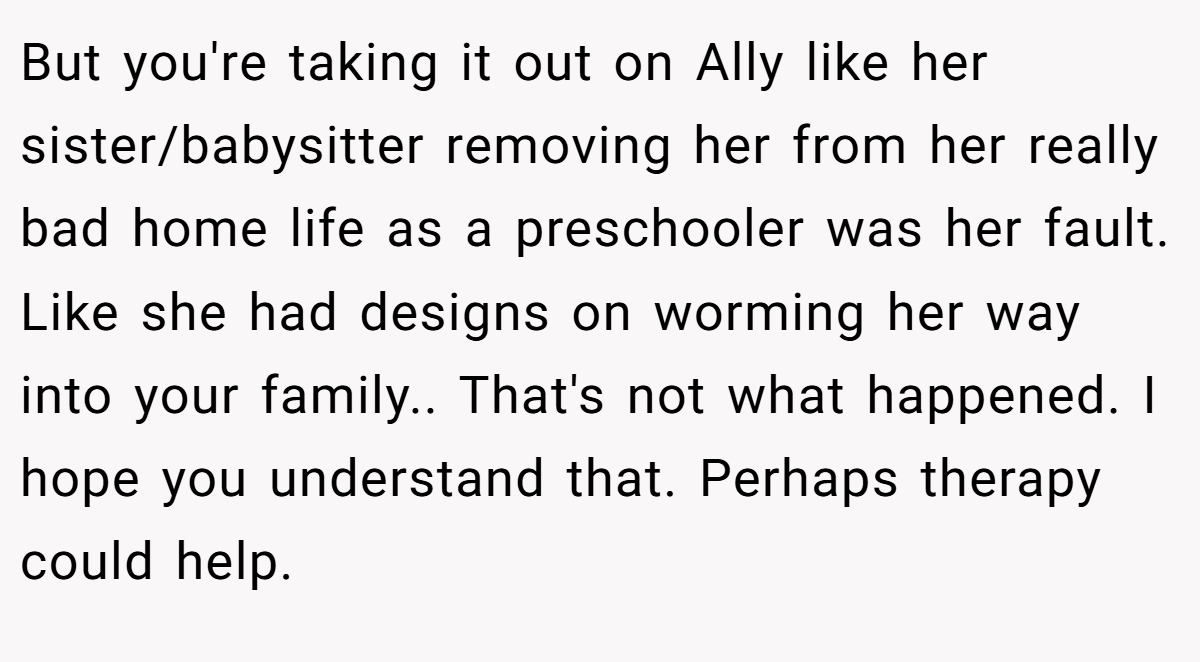 But you're taking it out on Ally like her sister/babysitter removing her from her really bad home life as a preschooler was her fault. Like she had designs on worming her way into your family.. That's not what happened. I hope you understand that. Perhaps therapy could help.