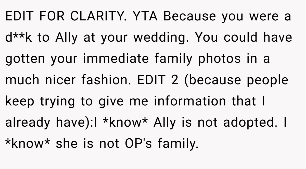 EDIT FOR CLARITY. YTA Because you were a d**k to Ally at your wedding. You could have gotten your immediate family photos in a much nicer fashion. EDIT 2 (because people keep trying to give me information that I already have):I *know* Ally is not adopted. I *know* she is not OP's family.