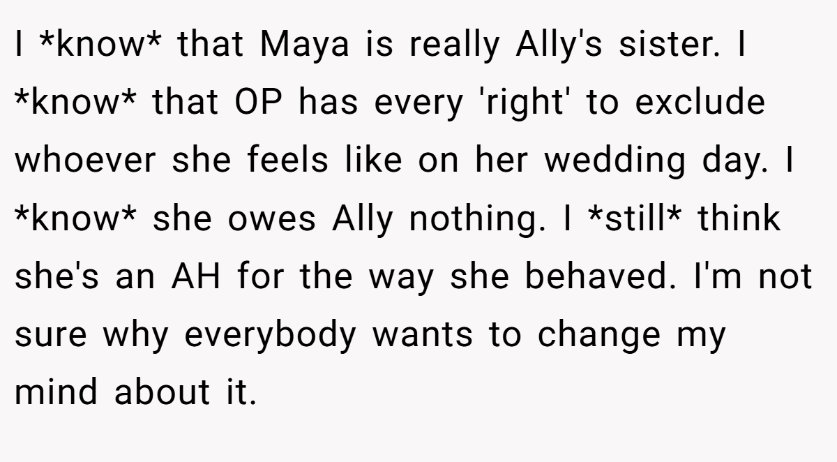 I *know* that Maya is really Ally's sister. I *know* that OP has every 'right' to exclude whoever she feels like on her wedding day. I *know* she owes Ally nothing. I *still* think she's an AH for the way she behaved. I'm not sure why everybody wants to change my mind about it.