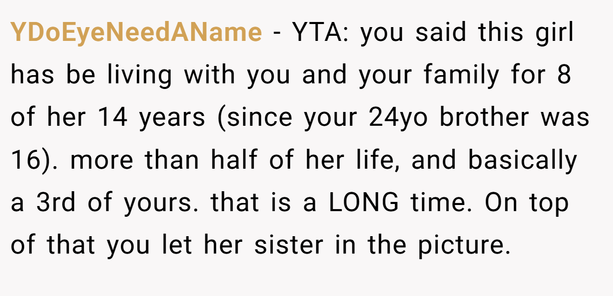 YDoEyeNeedAName − YTA: you said this girl has be living with you and your family for 8 of her 14 years (since your 24yo brother was 16). more than half of her life, and basically a 3rd of yours. that is a LONG time. On top of that you let her sister in the picture.