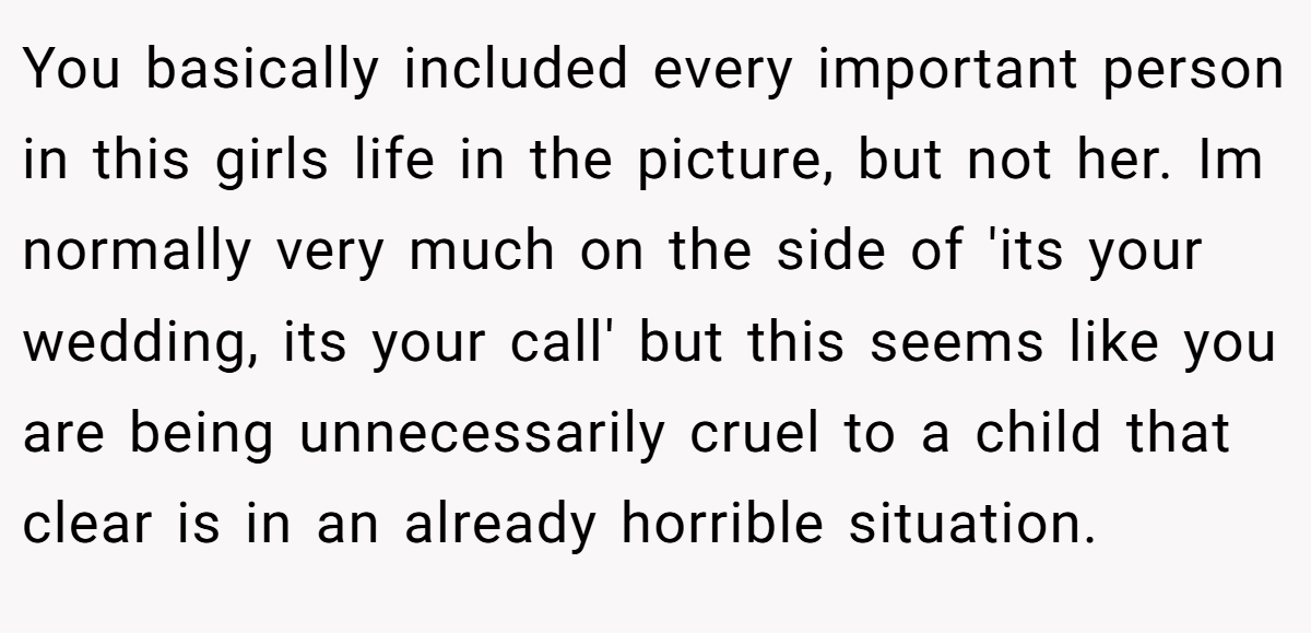 You basically included every important person in this girls life in the picture, but not her. Im normally very much on the side of 'its your wedding, its your call' but this seems like you are being unnecessarily cruel to a child that clear is in an already horrible situation.