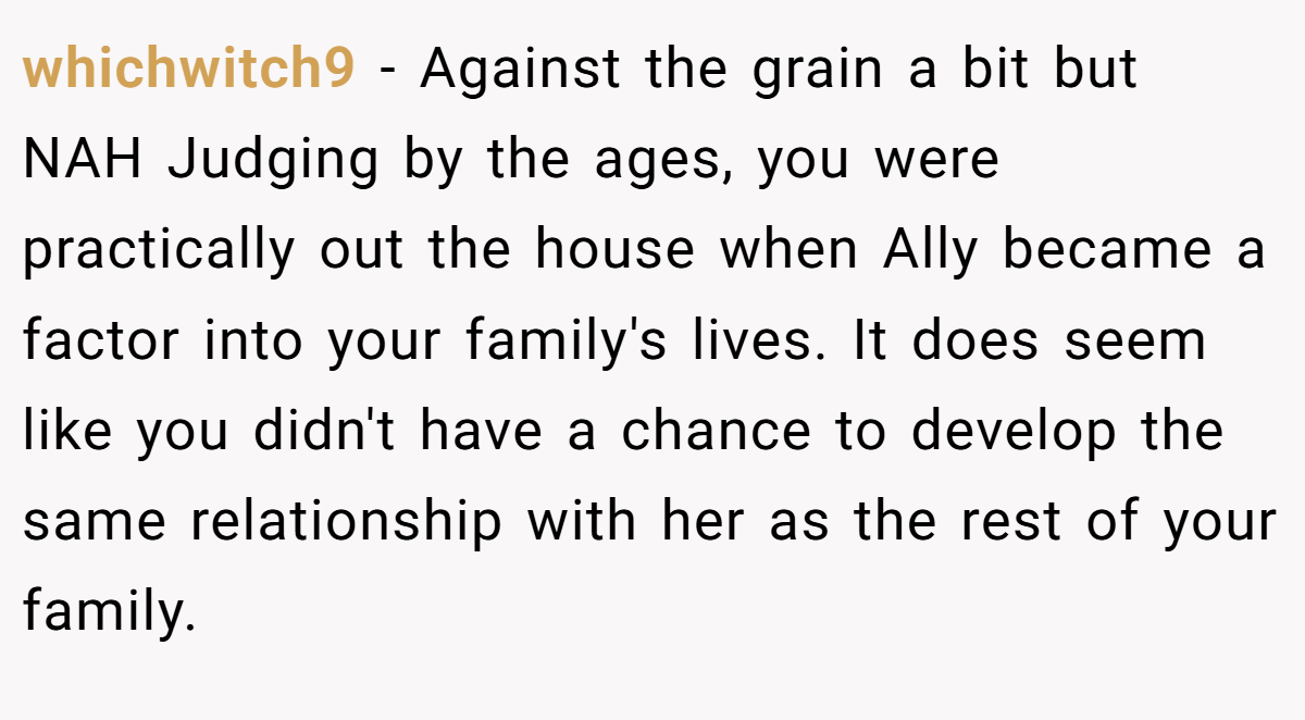 whichwitch9 − Against the grain a bit but NAH Judging by the ages, you were practically out the house when Ally became a factor into your family's lives. It does seem like you didn't have a chance to develop the same relationship with her as the rest of your family.
