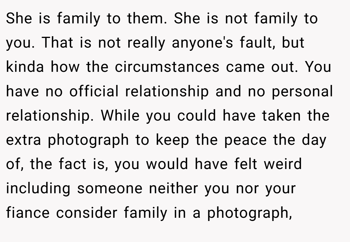 She is family to them. She is not family to you. That is not really anyone's fault, but kinda how the circumstances came out. You have no official relationship and no personal relationship. While you could have taken the extra photograph to keep the peace the day of, the fact is, you would have felt weird including someone neither you nor your fiance consider family in a photograph,