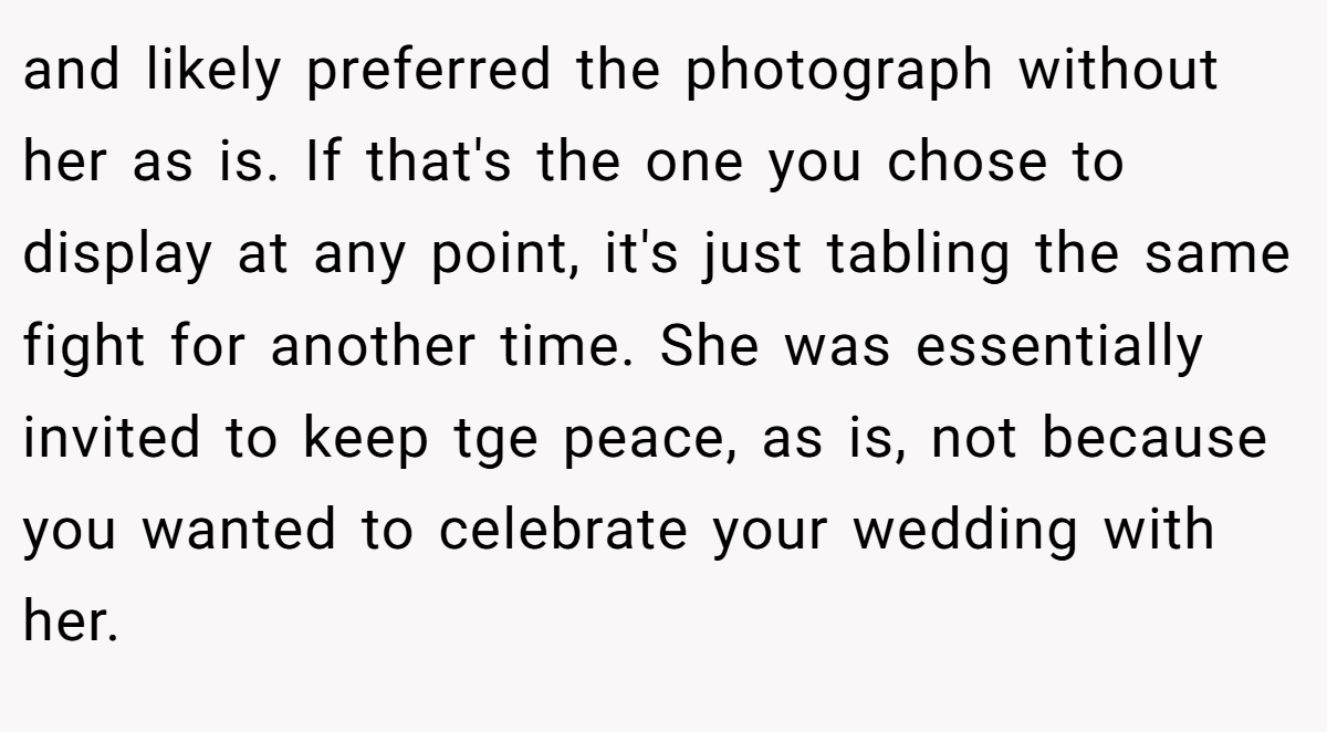 and likely preferred the photograph without her as is. If that's the one you chose to display at any point, it's just tabling the same fight for another time. She was essentially invited to keep tge peace, as is, not because you wanted to celebrate your wedding with her.