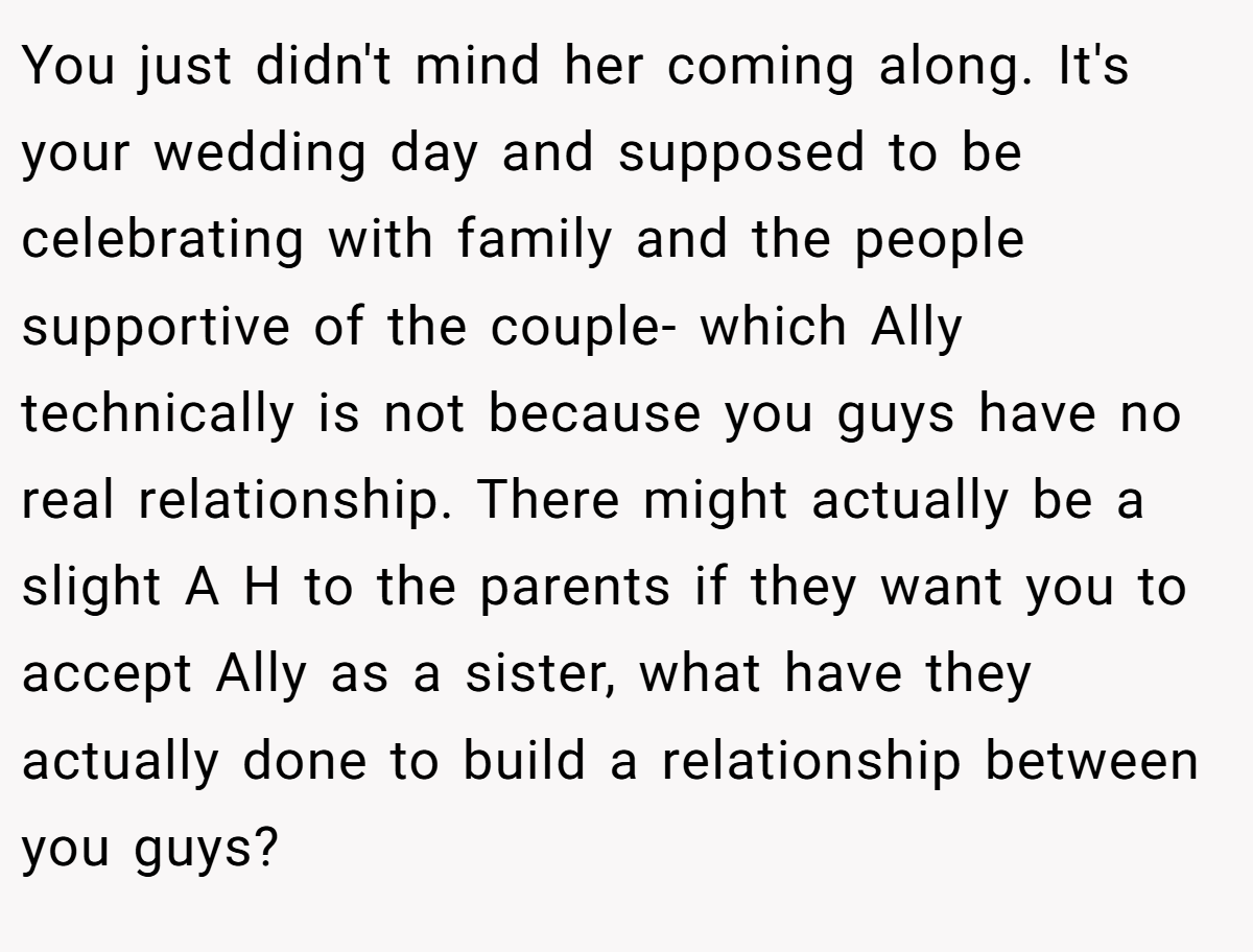 You just didn't mind her coming along. It's your wedding day and supposed to be celebrating with family and the people supportive of the couple- which Ally technically is not because you guys have no real relationship. There might actually be a slight A H to the parents if they want you to accept Ally as a sister, what have they actually done to build a relationship between you guys?