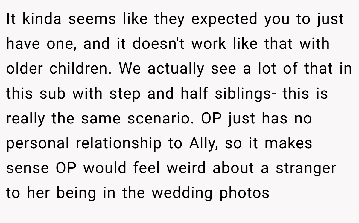 It kinda seems like they expected you to just have one, and it doesn't work like that with older children. We actually see a lot of that in this sub with step and half siblings- this is really the same scenario. OP just has no personal relationship to Ally, so it makes sense OP would feel weird about a stranger to her being in the wedding photos