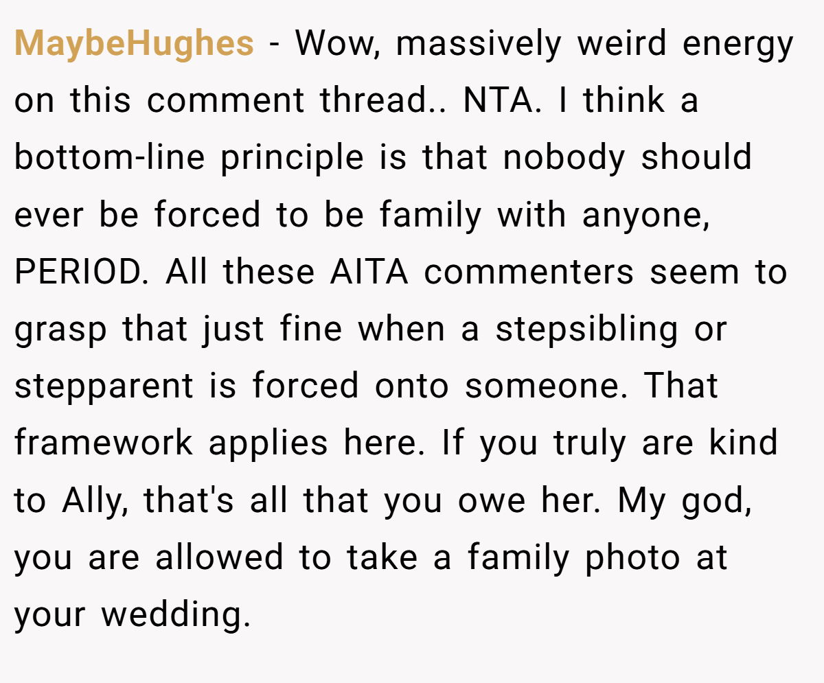 MaybeHughes − Wow, massively weird energy on this comment thread.. NTA. I think a bottom-line principle is that nobody should ever be forced to be family with anyone, PERIOD. All these AITA commenters seem to grasp that just fine when a stepsibling or stepparent is forced onto someone. That framework applies here. If you truly are kind to Ally, that's all that you owe her. My god, you are allowed to take a family photo at your wedding.