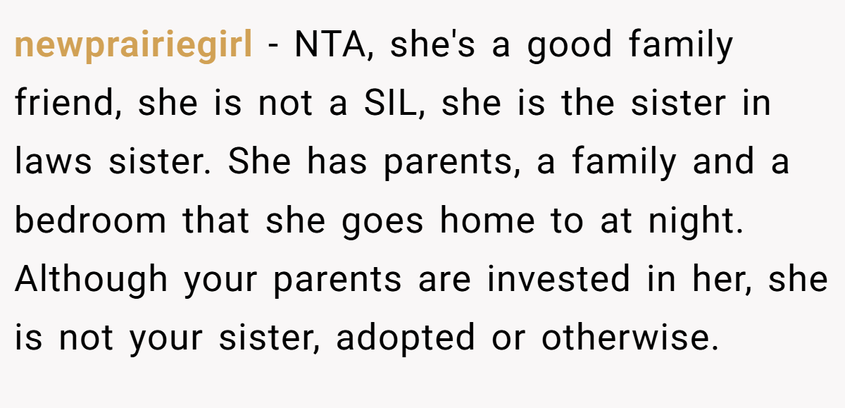 newprairiegirl − NTA, she's a good family friend, she is not a SIL, she is the sister in laws sister. She has parents, a family and a bedroom that she goes home to at night. Although your parents are invested in her, she is not your sister, adopted or otherwise.
