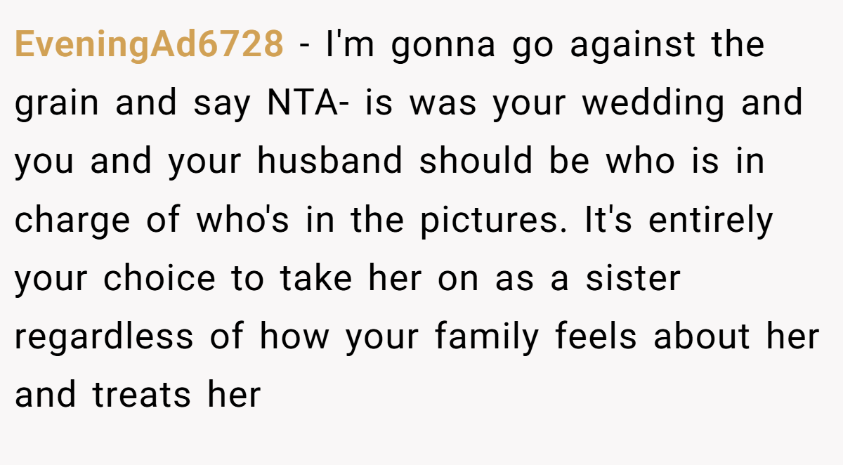 EveningAd6728 − I'm gonna go against the grain and say NTA- is was your wedding and you and your husband should be who is in charge of who's in the pictures. It's entirely your choice to take her on as a sister regardless of how your family feels about her and treats her