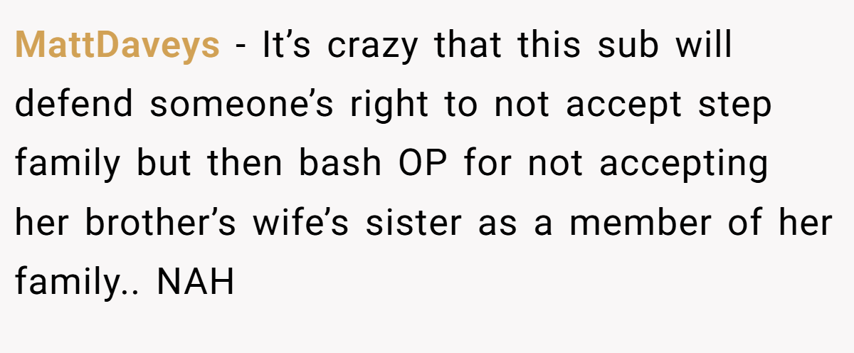 MattDaveys − It’s crazy that this sub will defend someone’s right to not accept step family but then bash OP for not accepting her brother’s wife’s sister as a member of her family.. NAH