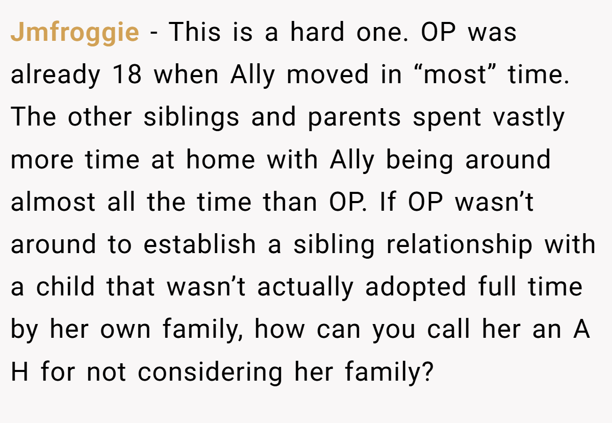 Jmfroggie − This is a hard one. OP was already 18 when Ally moved in “most” time. The other siblings and parents spent vastly more time at home with Ally being around almost all the time than OP. If OP wasn’t around to establish a sibling relationship with a child that wasn’t actually adopted full time by her own family, how can you call her an A H for not considering her family?