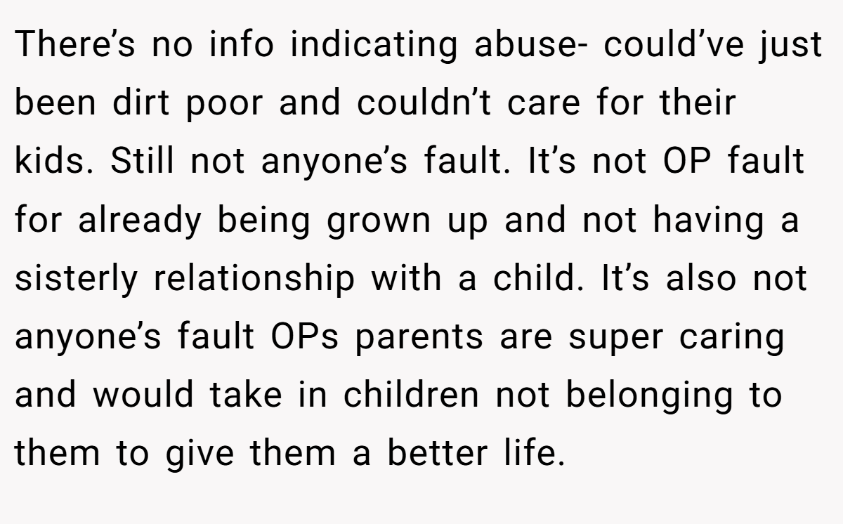 There’s no info indicating abuse- could’ve just been dirt poor and couldn’t care for their kids. Still not anyone’s fault. It’s not OP fault for already being grown up and not having a sisterly relationship with a child. It’s also not anyone’s fault OPs parents are super caring and would take in children not belonging to them to give them a better life.