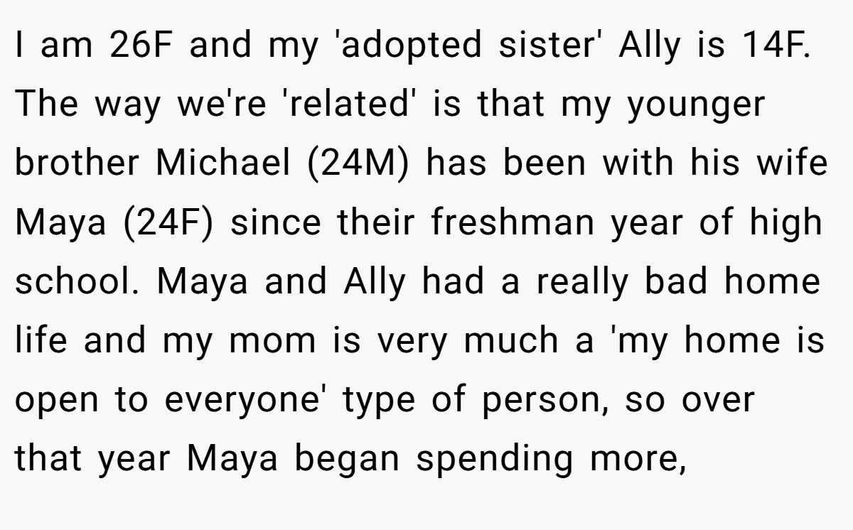 I am 26F and my 'adopted sister' Ally is 14F. The way we're 'related' is that my younger brother Michael (24M) has been with his wife Maya (24F) since their freshman year of high school. Maya and Ally had a really bad home life and my mom is very much a 'my home is open to everyone' type of person, so over that year Maya began spending more,