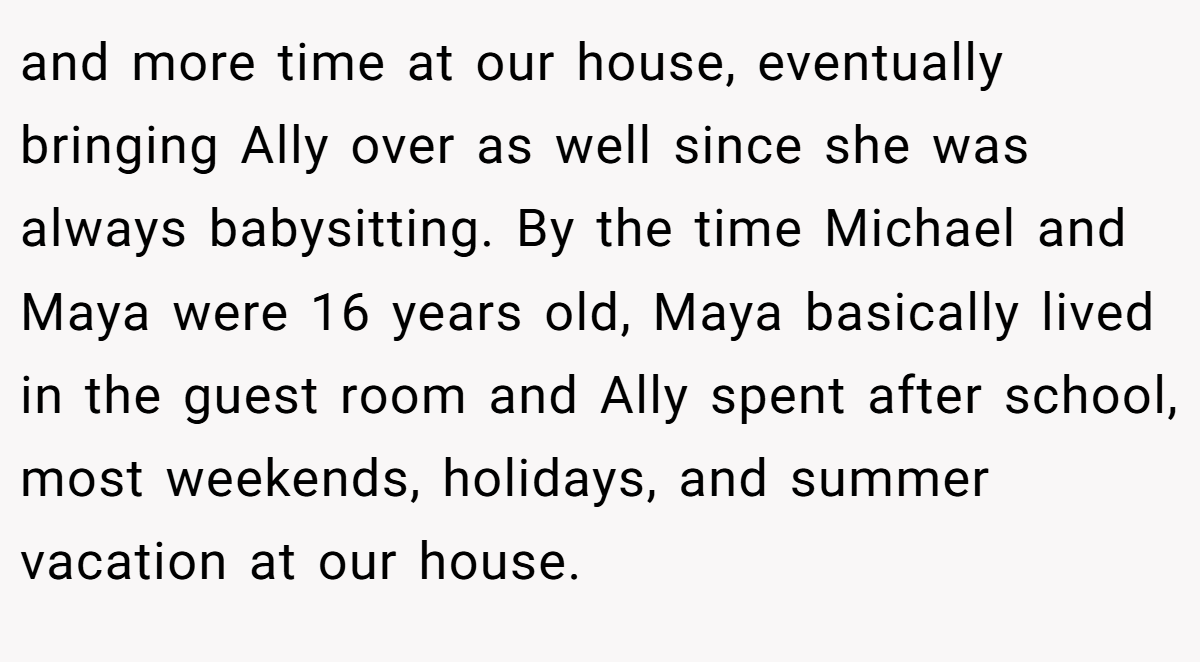 and more time at our house, eventually bringing Ally over as well since she was always babysitting. By the time Michael and Maya were 16 years old, Maya basically lived in the guest room and Ally spent after school, most weekends, holidays, and summer vacation at our house.