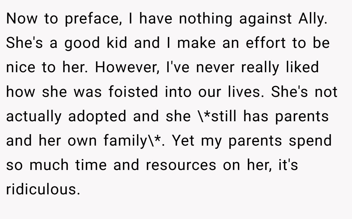 Now to preface, I have nothing against Ally. She's a good kid and I make an effort to be nice to her. However, I've never really liked how she was foisted into our lives. She's not actually adopted and she \*still has parents and her own family\*. Yet my parents spend so much time and resources on her, it's ridiculous.