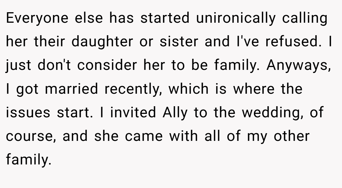 Everyone else has started unironically calling her their daughter or sister and I've refused. I just don't consider her to be family. Anyways, I got married recently, which is where the issues start. I invited Ally to the wedding, of course, and she came with all of my other family.