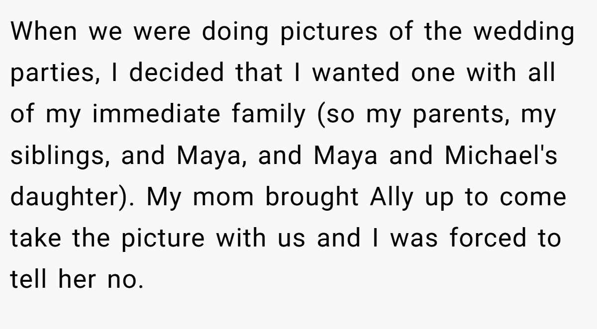 When we were doing pictures of the wedding parties, I decided that I wanted one with all of my immediate family (so my parents, my siblings, and Maya, and Maya and Michael's daughter). My mom brought Ally up to come take the picture with us and I was forced to tell her no.