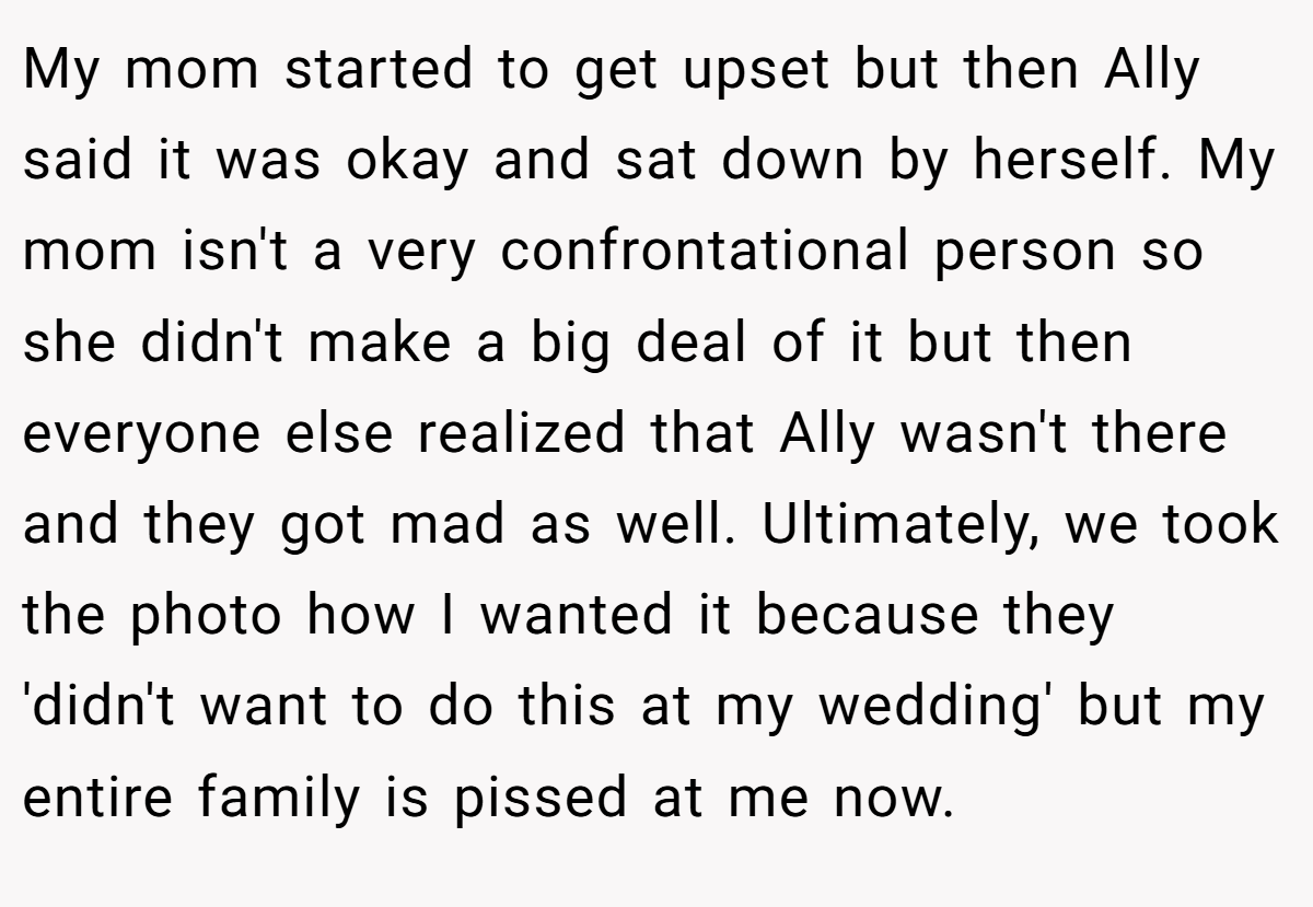 My mom started to get upset but then Ally said it was okay and sat down by herself. My mom isn't a very confrontational person so she didn't make a big deal of it but then everyone else realized that Ally wasn't there and they got mad as well. Ultimately, we took the photo how I wanted it because they 'didn't want to do this at my wedding' but my entire family is pissed at me now.