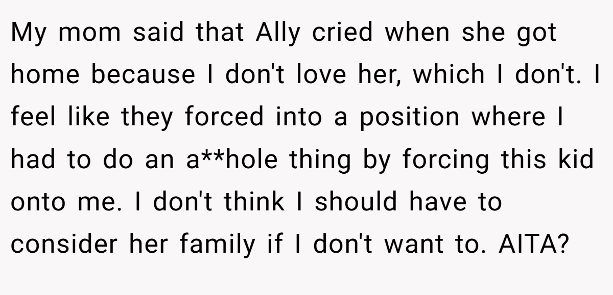 My mom said that Ally cried when she got home because I don't love her, which I don't. I feel like they forced into a position where I had to do an a**hole thing by forcing this kid onto me. I don't think I should have to consider her family if I don't want to. AITA?