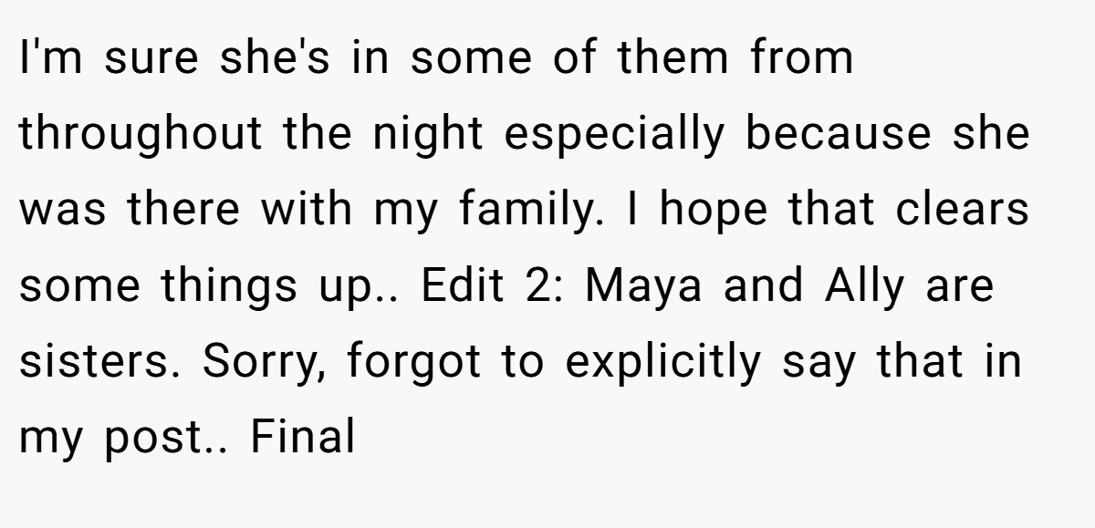 I'm sure she's in some of them from throughout the night especially because she was there with my family. I hope that clears some things up.. Edit 2: Maya and Ally are sisters. Sorry, forgot to explicitly say that in my post.. Final