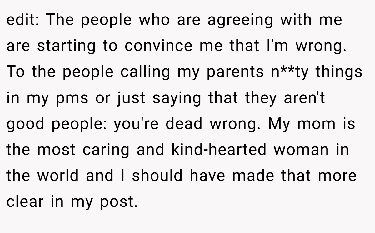 edit: The people who are agreeing with me are starting to convince me that I'm wrong. To the people calling my parents n**ty things in my pms or just saying that they aren't good people: you're dead wrong. My mom is the most caring and kind-hearted woman in the world and I should have made that more clear in my post.