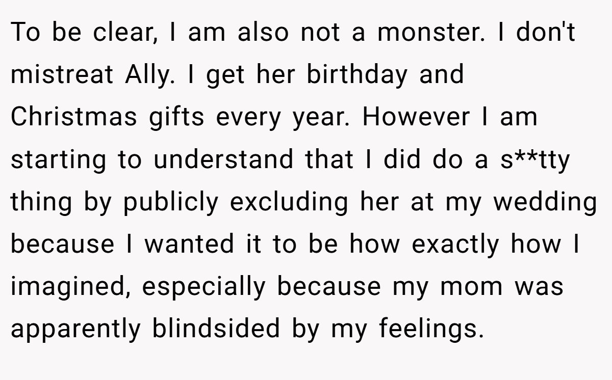 To be clear, I am also not a monster. I don't mistreat Ally. I get her birthday and Christmas gifts every year. However I am starting to understand that I did do a s**tty thing by publicly excluding her at my wedding because I wanted it to be how exactly how I imagined, especially because my mom was apparently blindsided by my feelings.
